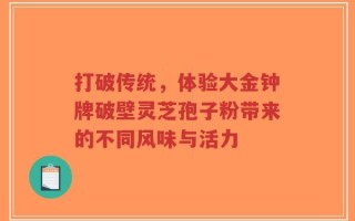 打破传统，体验大金钟牌破壁灵芝孢子粉带来的不同风味与活力