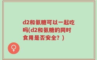 d2和氨糖可以一起吃吗(d2和氨糖的同时食用是否安全？)