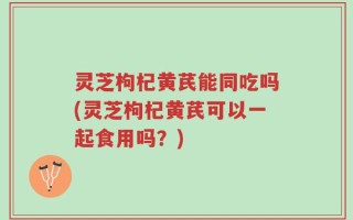 灵芝枸杞黄芪能同吃吗(灵芝枸杞黄芪可以一起食用吗？)