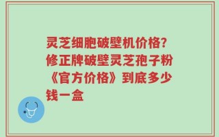 灵芝细胞破壁机价格？修正牌破壁灵芝孢子粉《官方价格》到底多少钱一盒