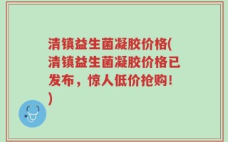 清镇益生菌凝胶价格(清镇益生菌凝胶价格已发布，惊人低价抢购！)