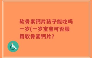 软骨素钙片孩子能吃吗一岁(一岁宝宝可否服用软骨素钙片？