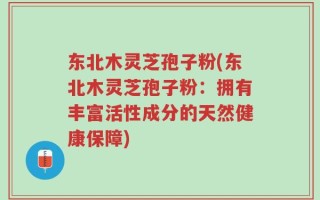 东北木灵芝孢子粉(东北木灵芝孢子粉：拥有丰富活性成分的天然健康保障)