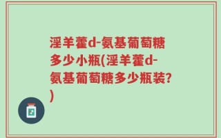 淫羊藿d-氨基葡萄糖多少小瓶(淫羊藿d-氨基葡萄糖多少瓶装？)