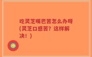 吃灵芝嘴巴苦怎么办呀(灵芝口感苦？这样解决！)