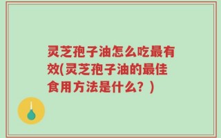 灵芝孢子油怎么吃最有效(灵芝孢子油的最佳食用方法是什么？)