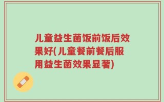 儿童益生菌饭前饭后效果好(儿童餐前餐后服用益生菌效果显著)
