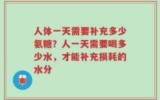 人体一天需要补充多少氨糖？人一天需要喝多少水，才能补充损耗的水分