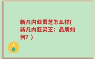 新几内亚灵芝怎么样(新几内亚灵芝：品质如何？)