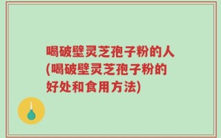 喝破壁灵芝孢子粉的人(喝破壁灵芝孢子粉的好处和食用方法)