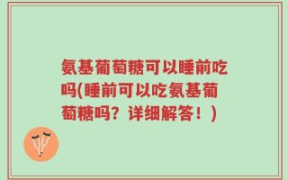 氨基葡萄糖可以睡前吃吗(睡前可以吃氨基葡萄糖吗？详细解答！)