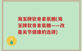 海玉牌软骨素氨糖(海玉牌软骨素氨糖——改善关节健康的选择)
