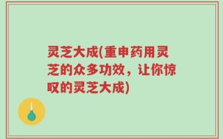 灵芝大成(重申药用灵芝的众多功效，让你惊叹的灵芝大成)