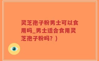 灵芝孢子粉男士可以食用吗_男士适合食用灵芝孢子粉吗？)