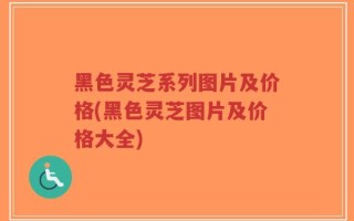 黑色灵芝系列图片及价格(黑色灵芝图片及价格大全)