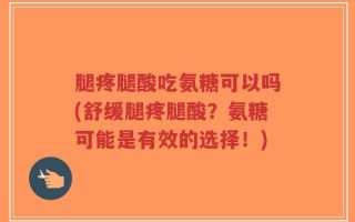 腿疼腿酸吃氨糖可以吗(舒缓腿疼腿酸？氨糖可能是有效的选择！)