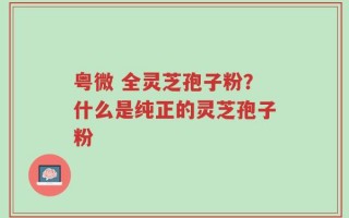 粤微 全灵芝孢子粉？什么是纯正的灵芝孢子粉