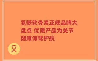 氨糖软骨素正规品牌大盘点 优质产品为关节健康保驾护航