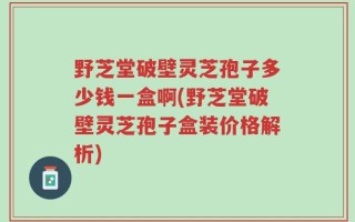 野芝堂破壁灵芝孢子多少钱一盒啊(野芝堂破壁灵芝孢子盒装价格解析)