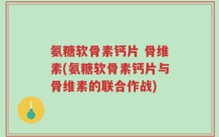 氨糖软骨素钙片 骨维素(氨糖软骨素钙片与骨维素的联合作战)