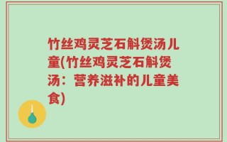 竹丝鸡灵芝石斛煲汤儿童(竹丝鸡灵芝石斛煲汤：营养滋补的儿童美食)