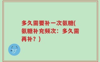 多久需要补一次氨糖(氨糖补充频次：多久需再补？)