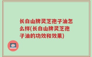 长白山牌灵芝孢子油怎么样(长白山牌灵芝孢子油的功效和效果)