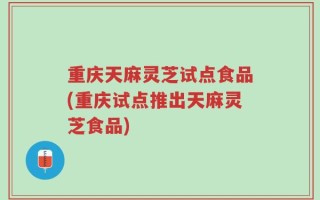 重庆天麻灵芝试点食品(重庆试点推出天麻灵芝食品)