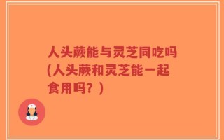 人头蕨能与灵芝同吃吗(人头蕨和灵芝能一起食用吗？)