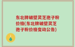 东北牌破壁灵芝孢子粉价格(东北牌破壁灵芝孢子粉价格变动公告)