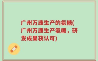广州万康生产的氨糖(广州万康生产氨糖，研发成果获认可)
