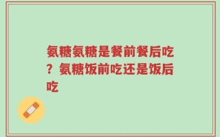 氨糖氨糖是餐前餐后吃？氨糖饭前吃还是饭后吃