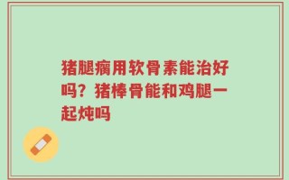 猪腿瘸用软骨素能治好吗？猪棒骨能和鸡腿一起炖吗