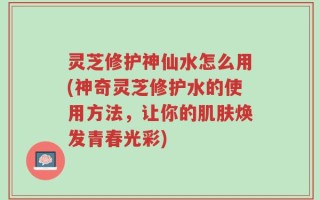 灵芝修护神仙水怎么用(神奇灵芝修护水的使用方法，让你的肌肤焕发青春光彩)