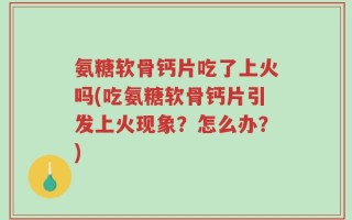 氨糖软骨钙片吃了上火吗(吃氨糖软骨钙片引发上火现象？怎么办？)