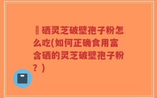 冨硒灵芝破壁孢子粉怎么吃(如何正确食用富含硒的灵芝破壁孢子粉？)
