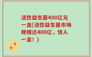 活性益生菌400亿元一盒(活性益生菌市场规模达400亿，惊人一盒！)
