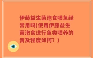 伊藤益生菌泡食喂鱼经常用吗(使用伊藤益生菌泡食进行鱼类喂养的普及程度如何？)