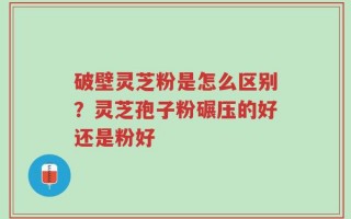 破壁灵芝粉是怎么区别？灵芝孢子粉碾压的好还是粉好