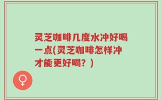 灵芝咖啡几度水冲好喝一点(灵芝咖啡怎样冲才能更好喝？)