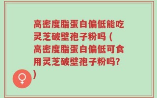 高密度脂蛋白偏低能吃灵芝破壁孢子粉吗 (高密度脂蛋白偏低可食用灵芝破壁孢子粉吗？)