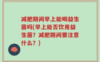 减肥期间早上能喝益生菌吗(早上能否饮用益生菌？减肥期间要注意什么？)