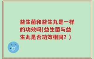 益生菌和益生丸是一样的功效吗(益生菌与益生丸是否功效相同？)