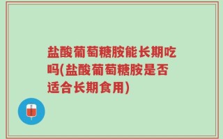 盐酸葡萄糖胺能长期吃吗(盐酸葡萄糖胺是否适合长期食用)