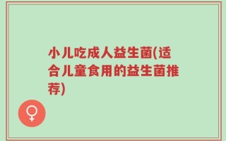 小儿吃成人益生菌(适合儿童食用的益生菌推荐)
