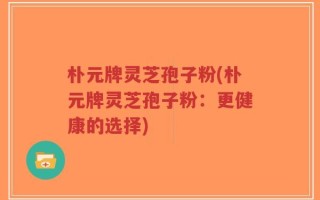 朴元牌灵芝孢子粉(朴元牌灵芝孢子粉：更健康的选择)