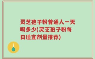 灵芝孢子粉普通人一天喝多少(灵芝孢子粉每日适宜剂量推荐)