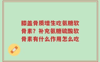 膝盖骨质增生吃氨糖软骨素？补充氨糖硫酸软骨素有什么作用怎么吃