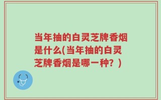 当年抽的白灵芝牌香烟是什么(当年抽的白灵芝牌香烟是哪一种？)