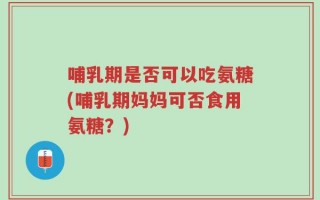 哺乳期是否可以吃氨糖(哺乳期妈妈可否食用氨糖？)